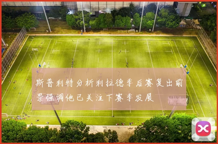 斯普利特分析利拉德季后赛复出前景强调他已关注下赛季发展