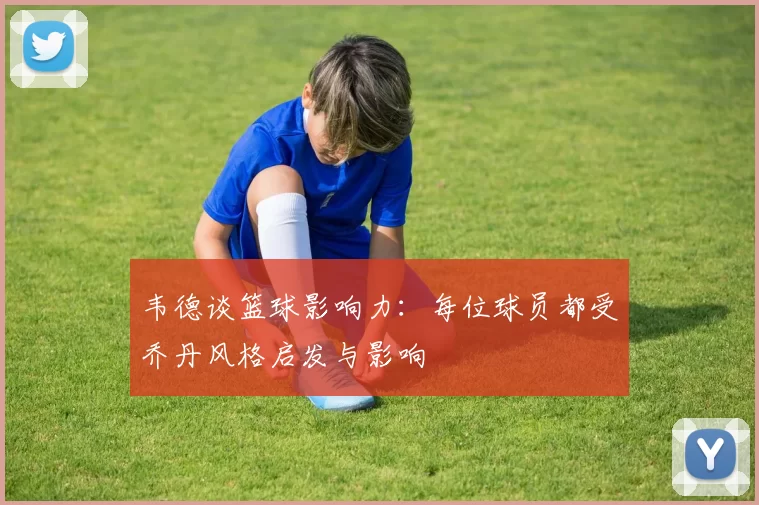 韦德谈篮球影响力：每位球员都受乔丹风格启发与影响