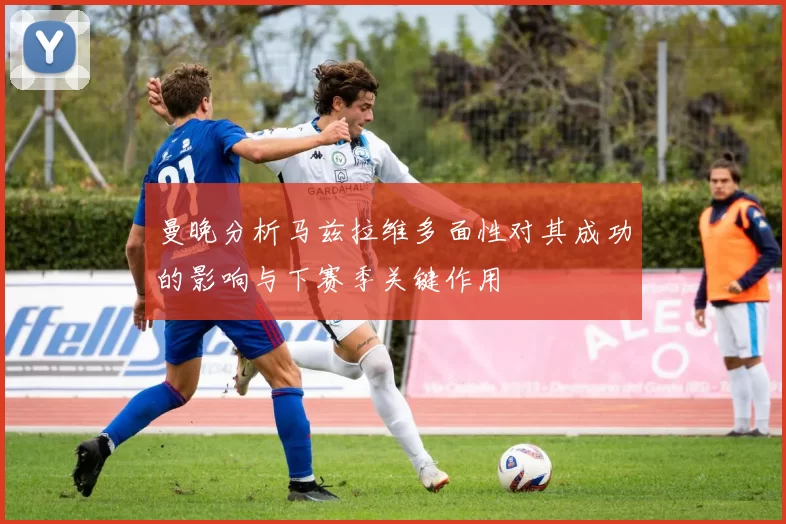 曼晚分析马兹拉维多面性对其成功的影响与下赛季关键作用