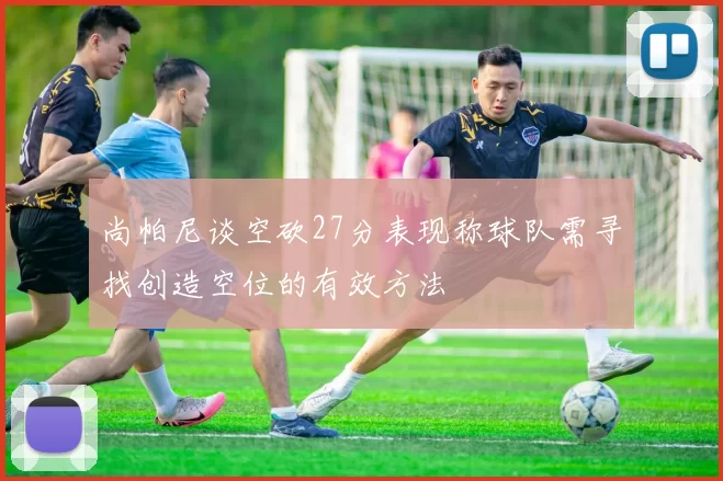 尚帕尼谈空砍27分表现称球队需寻找创造空位的有效方法
