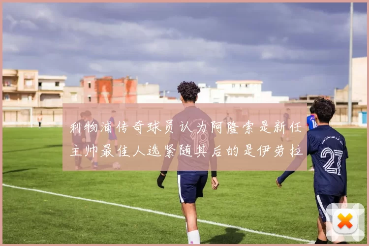 利物浦传奇球员认为阿隆索是新任主帅最佳人选紧随其后的是伊劳拉