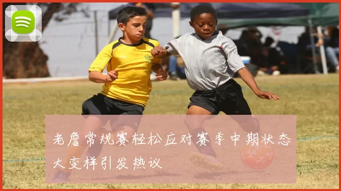 老詹常规赛轻松应对赛季中期状态大变样引发热议