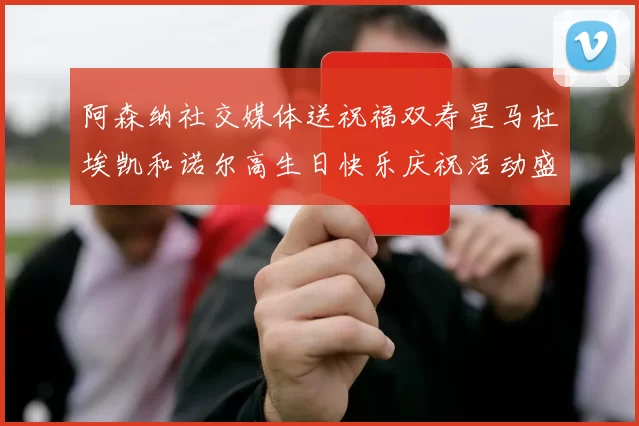 阿森纳社交媒体送祝福双寿星马杜埃凯和诺尔高生日快乐庆祝活动盛大开启