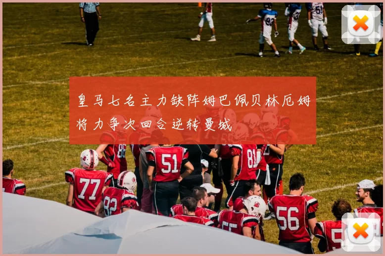 皇马七名主力缺阵姆巴佩贝林厄姆将力争次回合逆转曼城