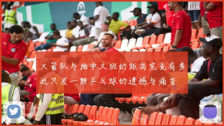 火箭队与抽中文班的距离究竟有多近只差一颗乒乓球的遗憾与痛苦