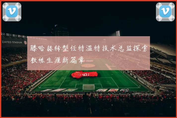 滕哈赫转型任特温特技术总监探索教练生涯新篇章