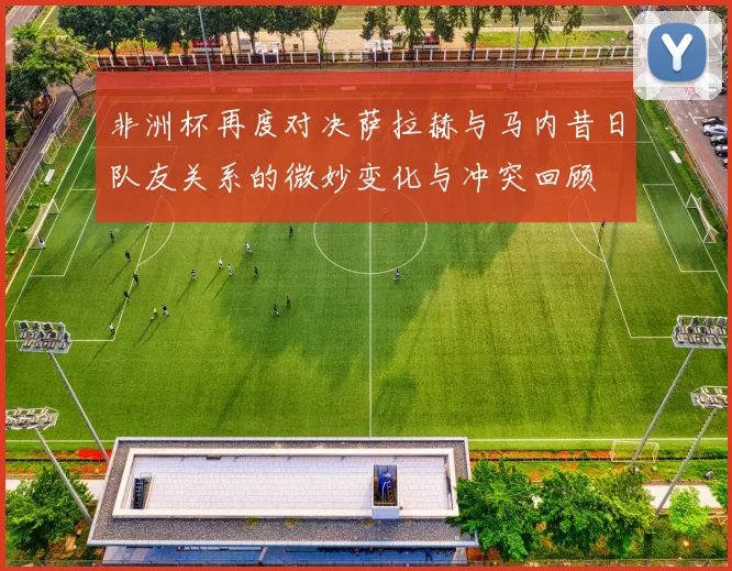 非洲杯再度对决萨拉赫与马内昔日队友关系的微妙变化与冲突回顾