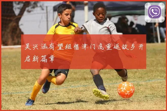 吴兴涵有望租借津门虎重返故乡开启新篇章