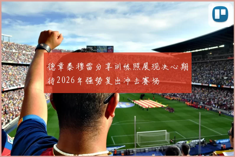 德章泰穆雷分享训练照展现决心期待2026年强势复出冲击赛场