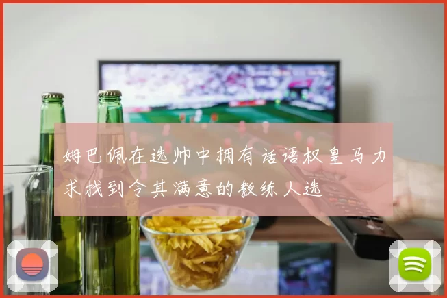 姆巴佩在选帅中拥有话语权皇马力求找到令其满意的教练人选