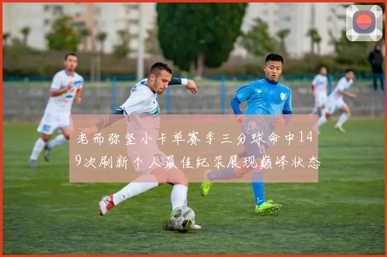 老而弥坚小卡单赛季三分球命中149次刷新个人最佳纪录展现巅峰状态