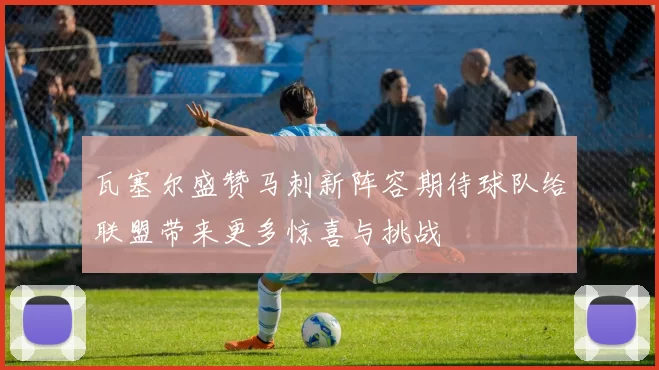 瓦塞尔盛赞马刺新阵容期待球队给联盟带来更多惊喜与挑战