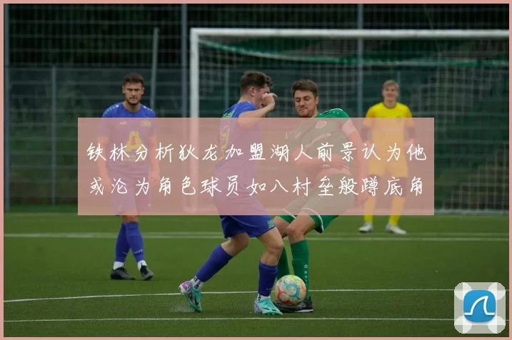 铁林分析狄龙加盟湖人前景认为他或沦为角色球员如八村垒般蹲底角