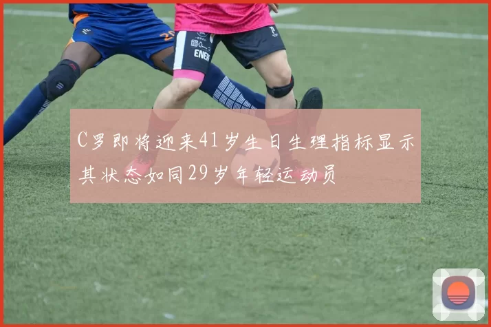 C罗即将迎来41岁生日生理指标显示其状态如同29岁年轻运动员