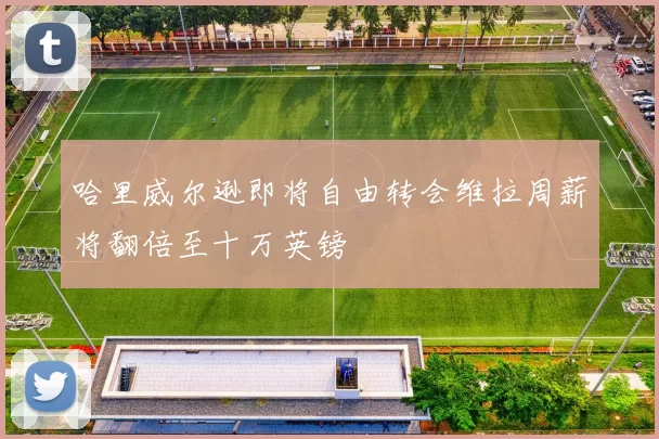 哈里威尔逊即将自由转会维拉周薪将翻倍至十万英镑