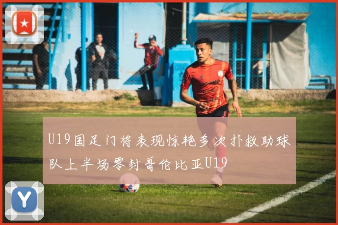U19国足门将表现惊艳多次扑救助球队上半场零封哥伦比亚U19
