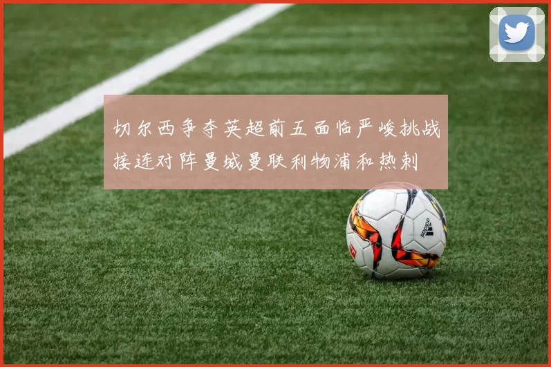 切尔西争夺英超前五面临严峻挑战接连对阵曼城曼联利物浦和热刺