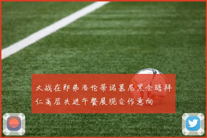 大战在即弗洛伦蒂诺慕尼黑会晤拜仁高层共进午餐展现合作意向