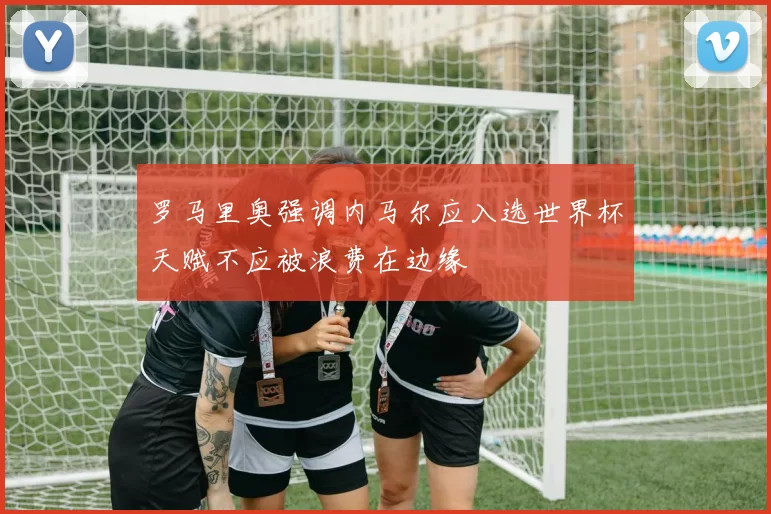罗马里奥强调内马尔应入选世界杯天赋不应被浪费在边缘