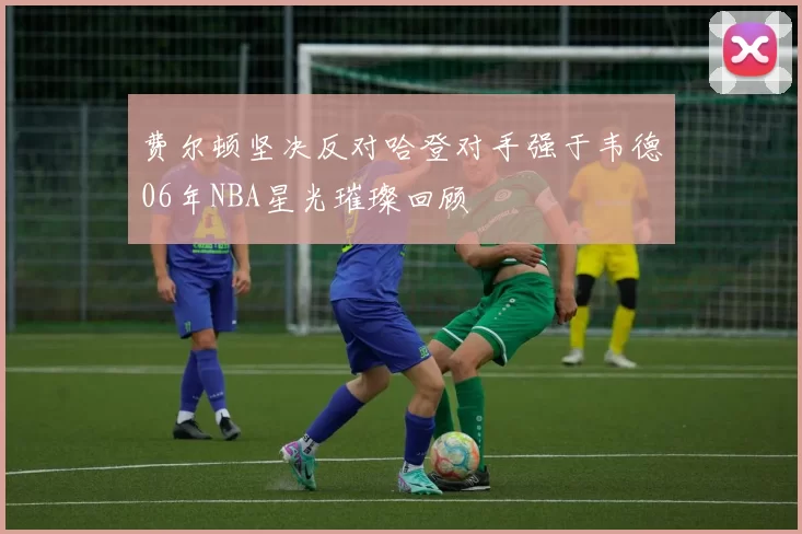 费尔顿坚决反对哈登对手强于韦德06年NBA星光璀璨回顾